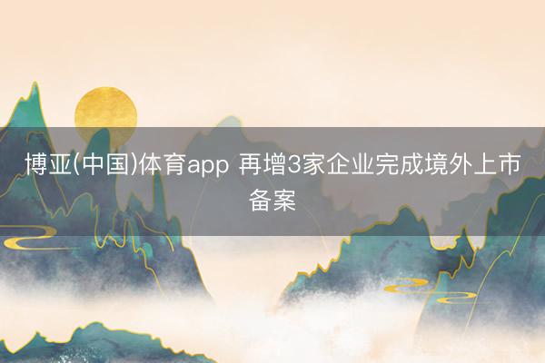 博亚(中国)体育app 再增3家企业完成境外上市备案