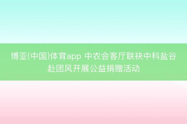 博亚(中国)体育app 中农会客厅联袂中科盐谷赴团风开展公益捐赠活动