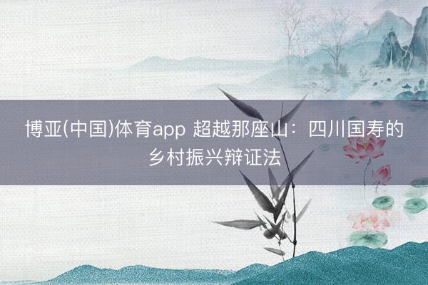博亚(中国)体育app 超越那座山：四川国寿的乡村振兴辩证法