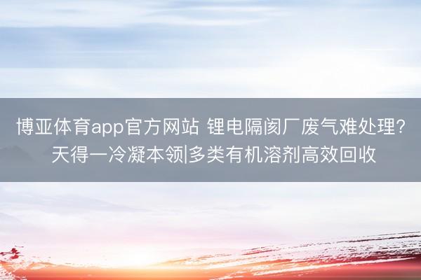 博亚体育app官方网站 锂电隔阂厂废气难处理? 天得一冷凝本领|多类有机溶剂高效回收