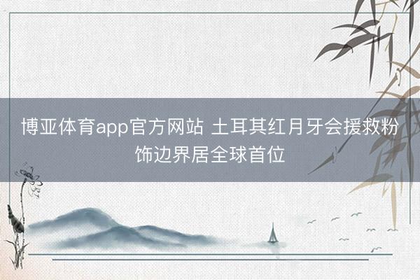 博亚体育app官方网站 土耳其红月牙会援救粉饰边界居全球首位