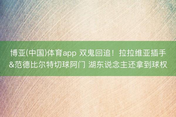 博亚(中国)体育app 双鬼回追！拉拉维亚插手&范德比尔特切球阿门 湖东说念主还拿到球权