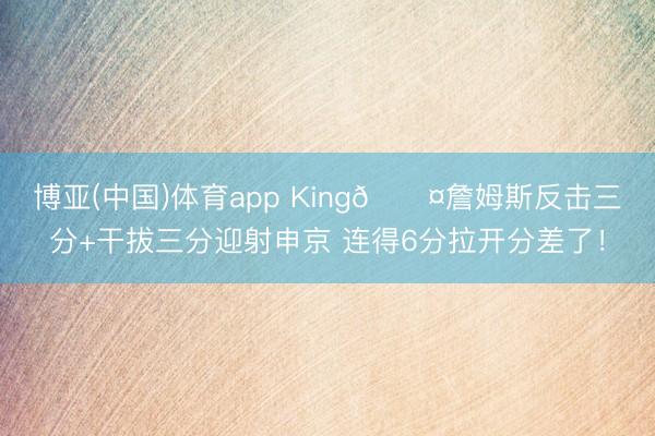 博亚(中国)体育app King😤詹姆斯反击三分+干拔三分迎射申京 连得6分拉开分差了！