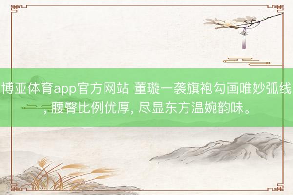博亚体育app官方网站 董璇一袭旗袍勾画唯妙弧线， 腰臀比例优厚， 尽显东方温婉韵味<a href=