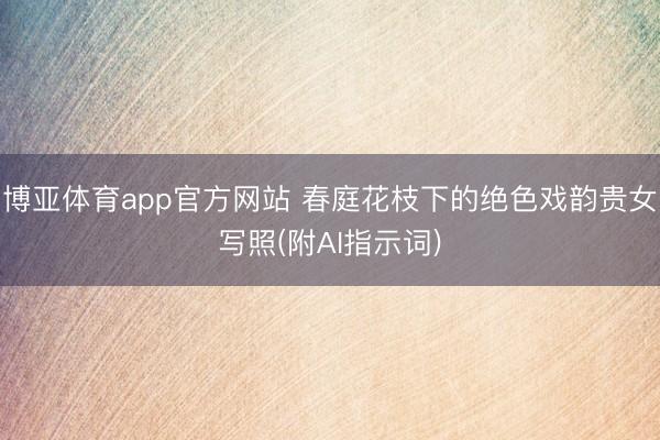 博亚体育app官方网站 春庭花枝下的绝色戏韵贵女写照(附AI指示词)