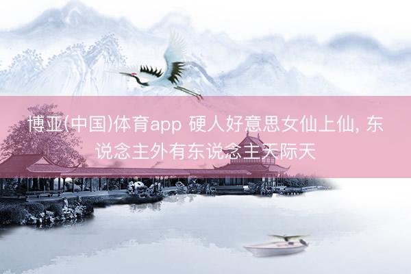 博亚(中国)体育app 硬人好意思女仙上仙， 东说念主外有东说念主天际天