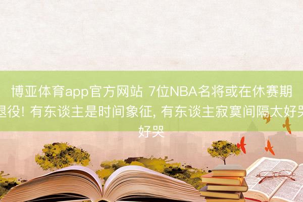博亚体育app官方网站 7位NBA名将或在休赛期退役! 有东谈主是时间象征， 有东谈主寂寞间隔太好哭