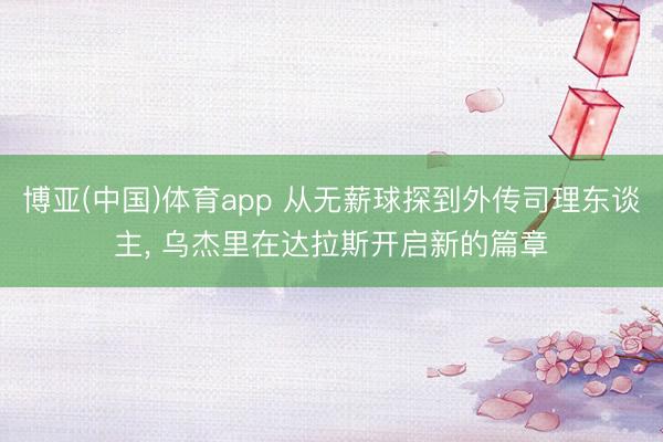 博亚(中国)体育app 从无薪球探到外传司理东谈主， 乌杰里在达拉斯开启新的篇章