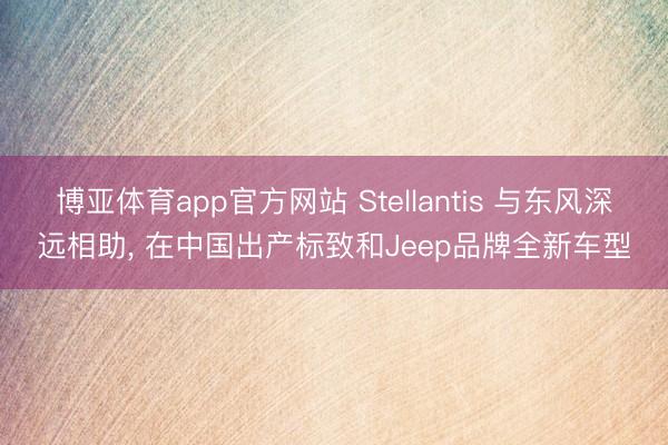 博亚体育app官方网站 Stellantis 与东风深远相助， 在中国出产标致和Jeep品牌全新车型