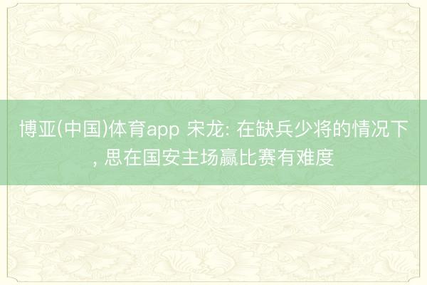 博亚(中国)体育app 宋龙: 在缺兵少将的情况下， 思在国安主场赢比赛有难度