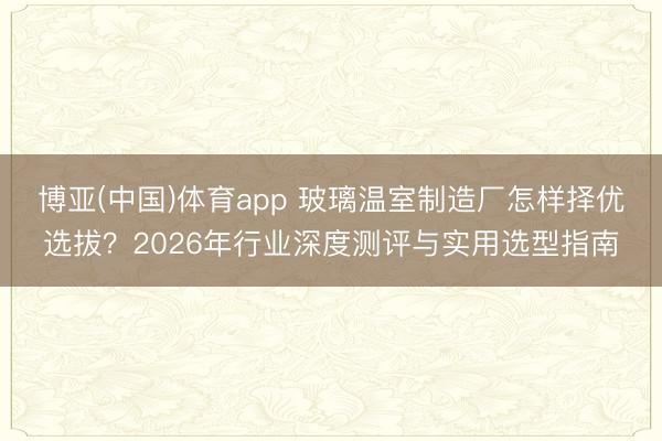 博亚(中国)体育app 玻璃温室制造厂怎样择优选拔？2026年行业深度测评与实用选型指南