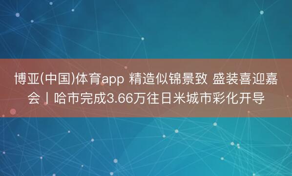 博亚(中国)体育app 精造似锦景致 盛装喜迎嘉会丨哈市完成3.66万往日米城市彩化开导