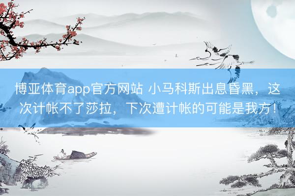 博亚体育app官方网站 小马科斯出息昏黑，这次计帐不了莎拉，下次遭计帐的可能是我方！