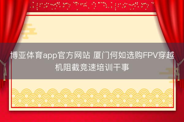 博亚体育app官方网站 厦门何如选购FPV穿越机阻截竞速培训干事