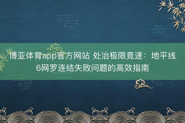 博亚体育app官方网站 处治极限竞速：地平线6网罗连结失败问题的高效指南