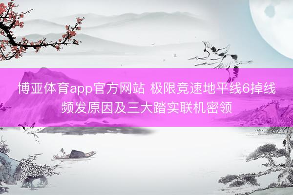 博亚体育app官方网站 极限竞速地平线6掉线频发原因及三大踏实联机密领