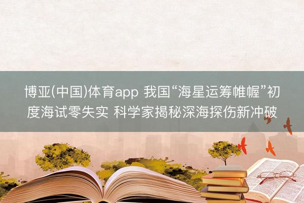 博亚(中国)体育app 我国“海星运筹帷幄”初度海试零失实 科学家揭秘深海探伤新冲破