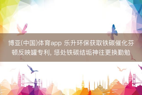 博亚(中国)体育app 乐升环保获取铁碳催化芬顿反映罐专利, 惩处铁碳结垢神往更换勤勉