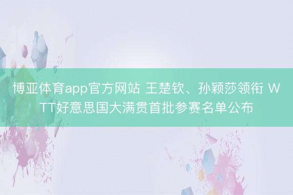 博亚体育app官方网站 王楚钦、孙颖莎领衔 WTT好意思国大满贯首批参赛名单公布
