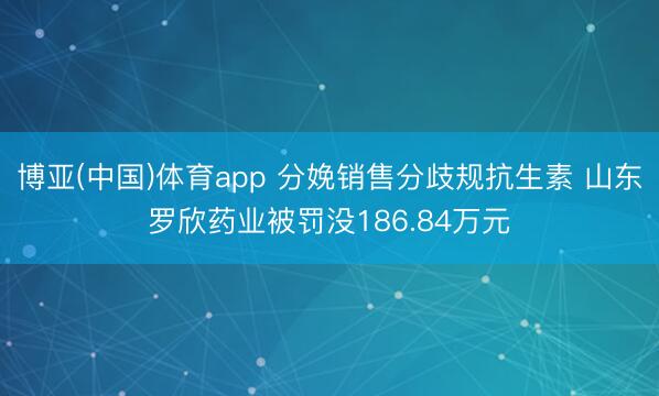 博亚(中国)体育app 分娩销售分歧规抗生素 山东罗欣药业被罚没186.84万元