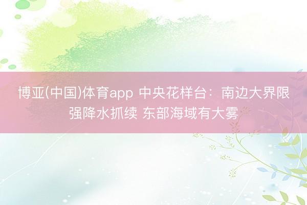 博亚(中国)体育app 中央花样台：南边大界限强降水抓续 东部海域有大雾