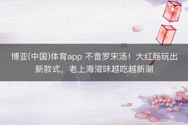 博亚(中国)体育app 不啻罗宋汤！大红肠玩出新款式，老上海滋味越吃越新潮