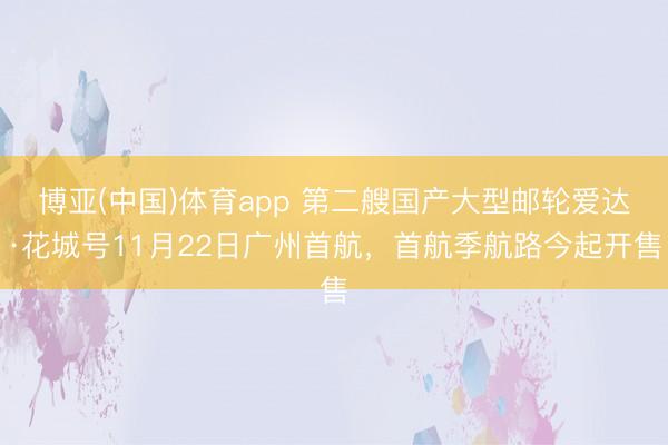 博亚(中国)体育app 第二艘国产大型邮轮爱达·花城号11月22日广州首航，首航季航路今起开售