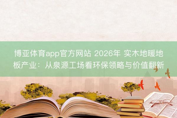 博亚体育app官方网站 2026年 实木地暖地板产业：从泉源工场看环保领略与价值翻新