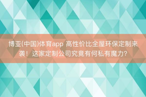 博亚(中国)体育app 高性价比全屋环保定制来袭！这家定制公司究竟有何私有魔力？