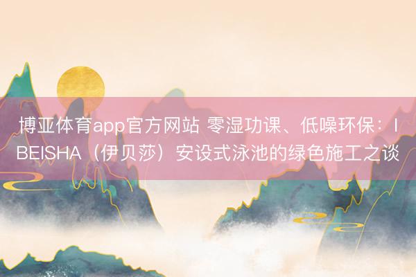 博亚体育app官方网站 零湿功课、低噪环保:IBEISHA(伊贝莎)安设式泳池的绿色施工之谈