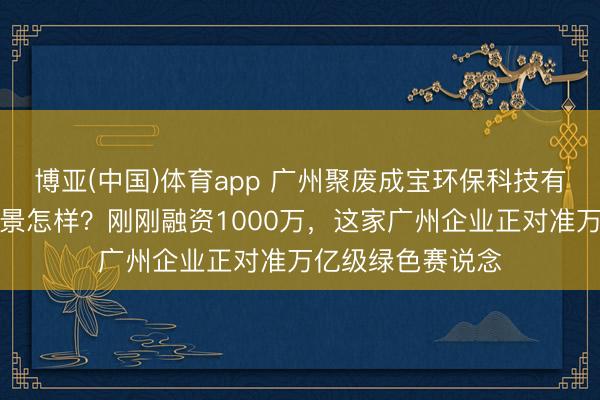 博亚(中国)体育app 广州聚废成宝环保科技有限公司的发展远景怎样？刚刚融资1000万，这家广州企业正对准万亿级绿色赛说念