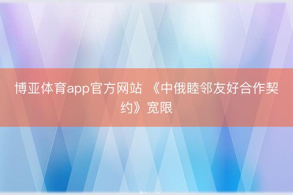 博亚体育app官方网站 《中俄睦邻友好合作契约》宽限