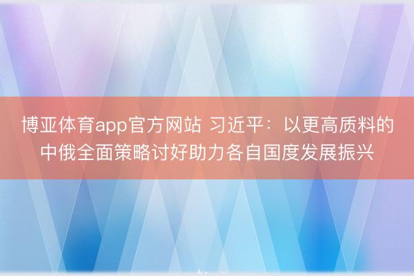 博亚体育app官方网站 习近平：以更高质料的中俄全面策略讨好助力各自国度发展振兴