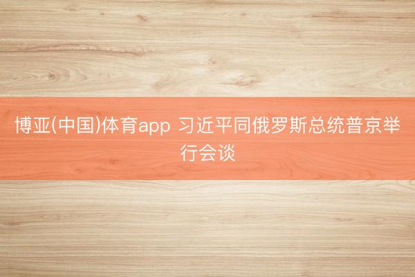 博亚(中国)体育app 习近平同俄罗斯总统普京举行会谈
