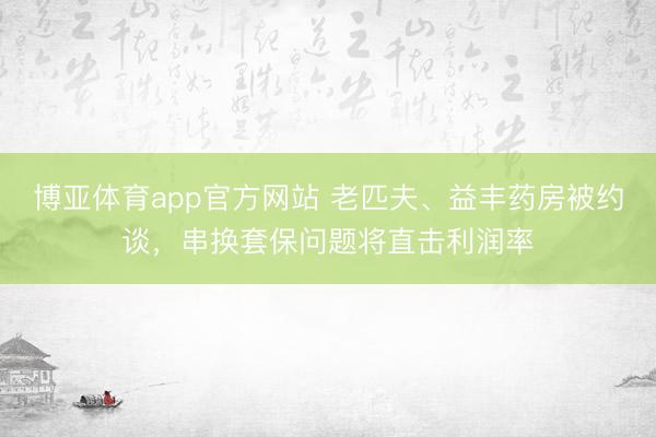 博亚体育app官方网站 老匹夫、益丰药房被约谈，串换套保问题将直击利润率