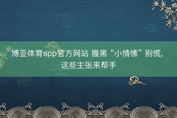 博亚体育app官方网站 腹黑 “小情愫” 别慌， 这些主张来帮手