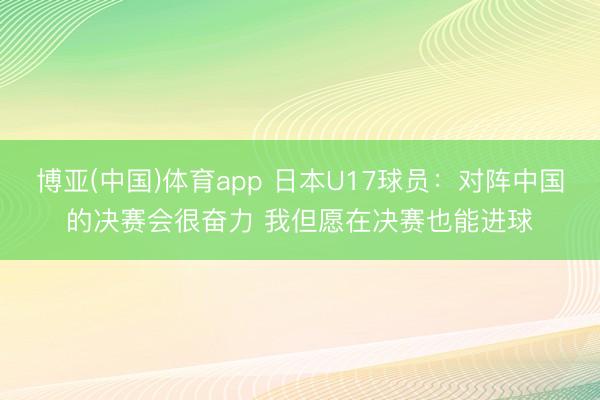 博亚(中国)体育app 日本U17球员:对阵中国的决赛会很奋力 我但愿在决赛也能进球