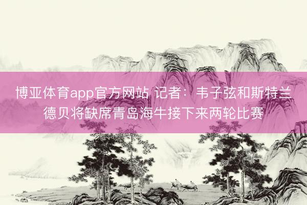 博亚体育app官方网站 记者：韦子弦和斯特兰德贝将缺席青岛海牛接下来两轮比赛