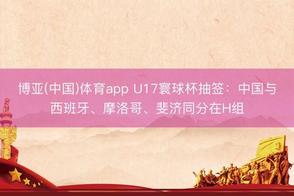 博亚(中国)体育app U17寰球杯抽签：中国与西班牙、摩洛哥、斐济同分在H组