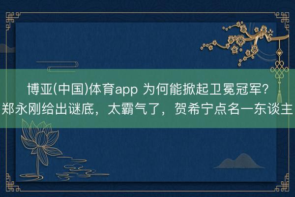 博亚(中国)体育app 为何能掀起卫冕冠军？郑永刚给出谜底，太霸气了，贺希宁点名一东谈主