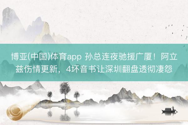 博亚(中国)体育app 孙总连夜驰援广厦！阿立兹伤情更新，4坏音书让深圳翻盘透彻凄怨