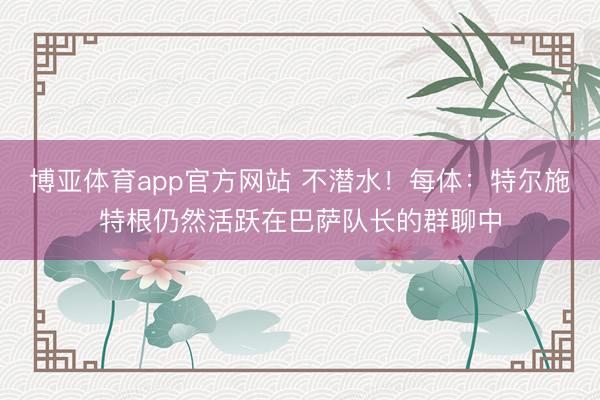 博亚体育app官方网站 不潜水！每体：特尔施特根仍然活跃在巴萨队长的群聊中