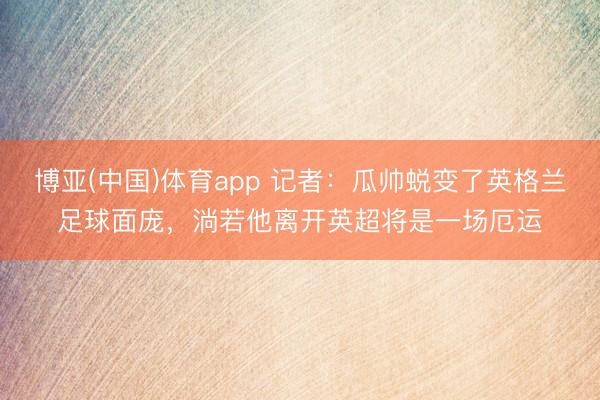 博亚(中国)体育app 记者：瓜帅蜕变了英格兰足球面庞，淌若他离开英超将是一场厄运