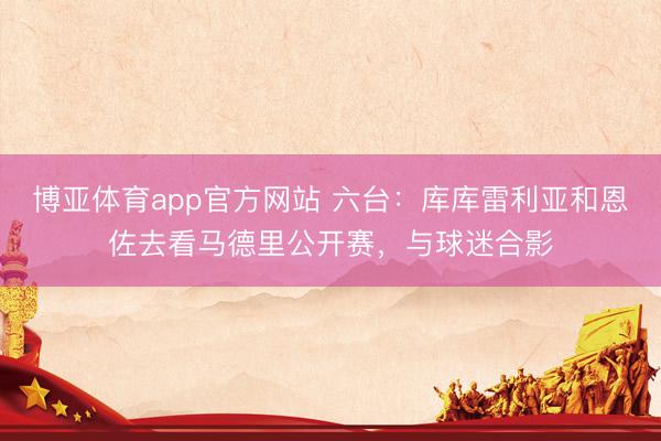 博亚体育app官方网站 六台：库库雷利亚和恩佐去看马德里公开赛，与球迷合影