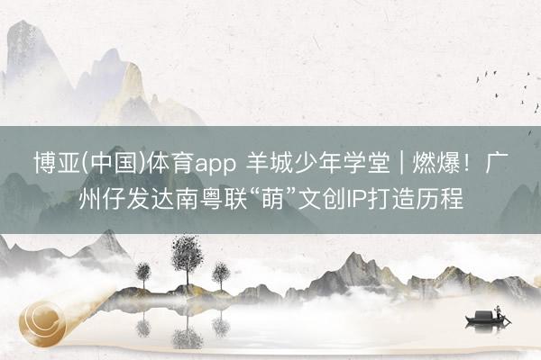 博亚(中国)体育app 羊城少年学堂 | 燃爆！广州仔发达南粤联“萌”文创IP打造历程