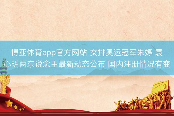 博亚体育app官方网站 女排奥运冠军朱婷 袁心玥两东说念主最新动态公布 国内注册情况有变