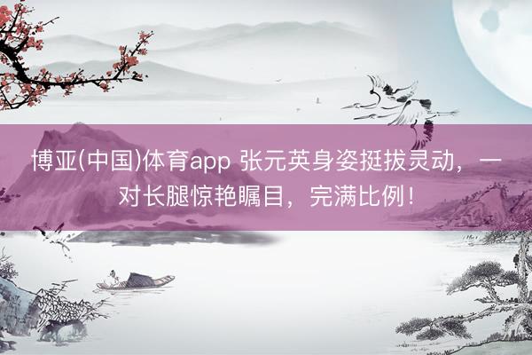 博亚(中国)体育app 张元英身姿挺拔灵动，一对长腿惊艳瞩目，完满比例！