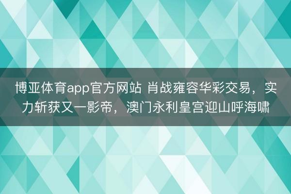 博亚体育app官方网站 肖战雍容华彩交易，实力斩获又一影帝，澳门永利皇宫迎山呼海啸
