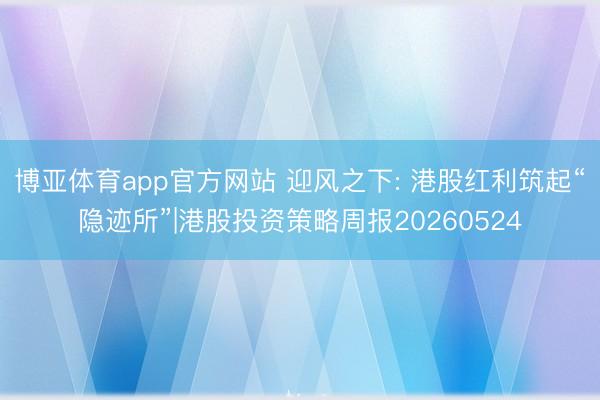 博亚体育app官方网站 迎风之下: 港股红利筑起“隐迹所”|港股投资策略周报20260524