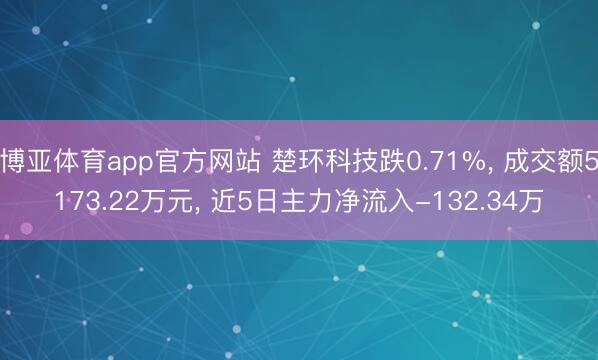 博亚体育app官方网站 楚环科技跌0.71%， 成交额5173.22万元， 近5日主力净流入-132.34万